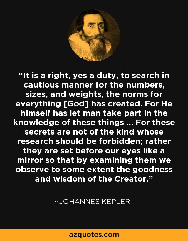 It is a right, yes a duty, to search in cautious manner for the numbers, sizes, and weights, the norms for everything [God] has created. For He himself has let man take part in the knowledge of these things ... For these secrets are not of the kind whose research should be forbidden; rather they are set before our eyes like a mirror so that by examining them we observe to some extent the goodness and wisdom of the Creator. - Johannes Kepler