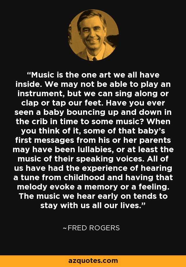 Music is the one art we all have inside. We may not be able to play an instrument, but we can sing along or clap or tap our feet. Have you ever seen a baby bouncing up and down in the crib in time to some music? When you think of it, some of that baby's first messages from his or her parents may have been lullabies, or at least the music of their speaking voices. All of us have had the experience of hearing a tune from childhood and having that melody evoke a memory or a feeling. The music we hear early on tends to stay with us all our lives. - Fred Rogers