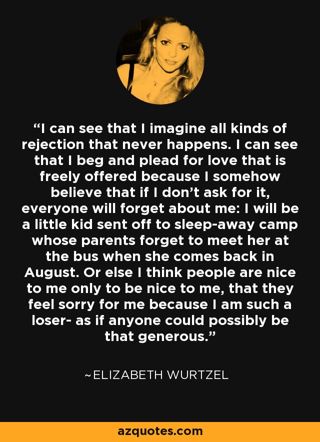 I can see that I imagine all kinds of rejection that never happens. I can see that I beg and plead for love that is freely offered because I somehow believe that if I don't ask for it, everyone will forget about me: I will be a little kid sent off to sleep-away camp whose parents forget to meet her at the bus when she comes back in August. Or else I think people are nice to me only to be nice to me, that they feel sorry for me because I am such a loser- as if anyone could possibly be that generous. - Elizabeth Wurtzel