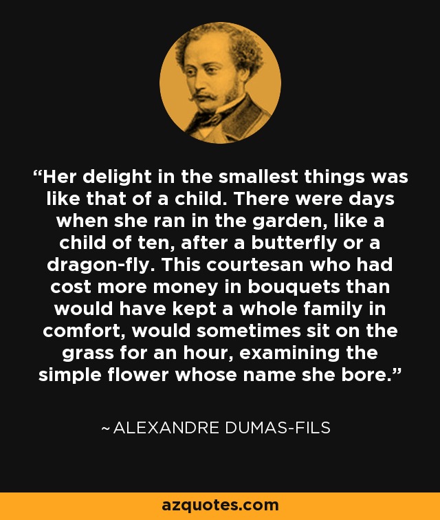 Her delight in the smallest things was like that of a child. There were days when she ran in the garden, like a child of ten, after a butterfly or a dragon-fly. This courtesan who had cost more money in bouquets than would have kept a whole family in comfort, would sometimes sit on the grass for an hour, examining the simple flower whose name she bore. - Alexandre Dumas-fils