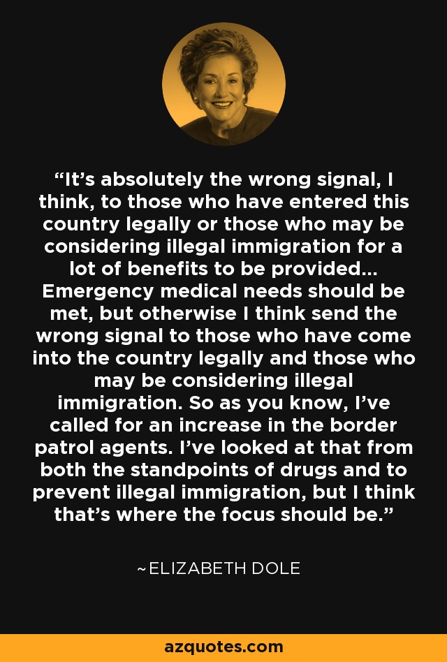 It's absolutely the wrong signal, I think, to those who have entered this country legally or those who may be considering illegal immigration for a lot of benefits to be provided... Emergency medical needs should be met, but otherwise I think send the wrong signal to those who have come into the country legally and those who may be considering illegal immigration. So as you know, I've called for an increase in the border patrol agents. I've looked at that from both the standpoints of drugs and to prevent illegal immigration, but I think that's where the focus should be. - Elizabeth Dole