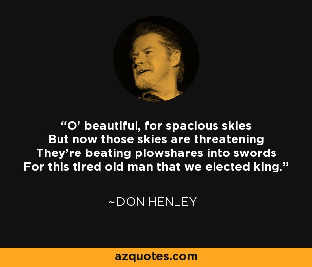 O' beautiful, for spacious skies But now those skies are threatening They're beating plowshares into swords For this tired old man that we elected king. - Don Henley