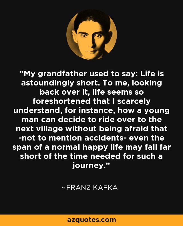 My grandfather used to say: Life is astoundingly short. To me, looking back over it, life seems so foreshortened that I scarcely understand, for instance, how a young man can decide to ride over to the next village without being afraid that -not to mention accidents- even the span of a normal happy life may fall far short of the time needed for such a journey. - Franz Kafka