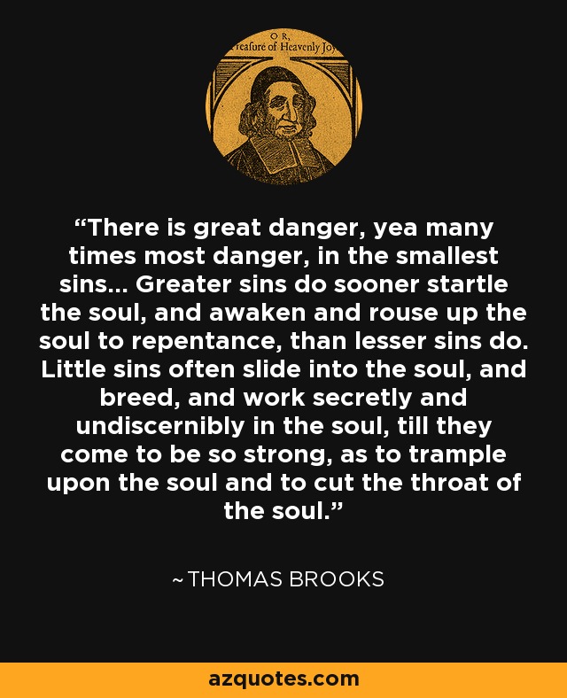 There is great danger, yea many times most danger, in the smallest sins... Greater sins do sooner startle the soul, and awaken and rouse up the soul to repentance, than lesser sins do. Little sins often slide into the soul, and breed, and work secretly and undiscernibly in the soul, till they come to be so strong, as to trample upon the soul and to cut the throat of the soul. - Thomas Brooks