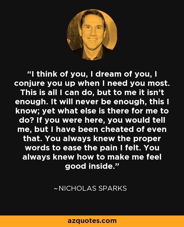 I think of you, I dream of you, I conjure you up when I need you most. This is all I can do, but to me it isn't enough. It will never be enough, this I know; yet what else is there for me to do? If you were here, you would tell me, but I have been cheated of even that. You always knew the proper words to ease the pain I felt. You always knew how to make me feel good inside. - Nicholas Sparks