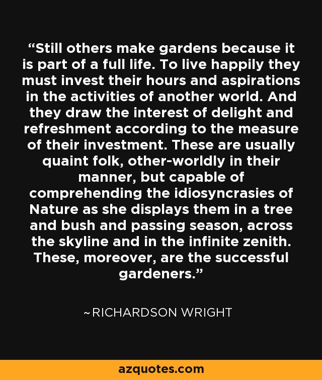 Still others make gardens because it is part of a full life. To live happily they must invest their hours and aspirations in the activities of another world. And they draw the interest of delight and refreshment according to the measure of their investment. These are usually quaint folk, other-worldly in their manner, but capable of comprehending the idiosyncrasies of Nature as she displays them in a tree and bush and passing season, across the skyline and in the infinite zenith. These, moreover, are the successful gardeners. - Richardson Wright