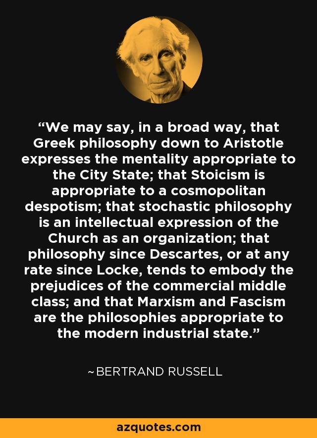 We may say, in a broad way, that Greek philosophy down to Aristotle expresses the mentality appropriate to the City State; that Stoicism is appropriate to a cosmopolitan despotism; that stochastic philosophy is an intellectual expression of the Church as an organization; that philosophy since Descartes, or at any rate since Locke, tends to embody the prejudices of the commercial middle class; and that Marxism and Fascism are the philosophies appropriate to the modern industrial state. - Bertrand Russell