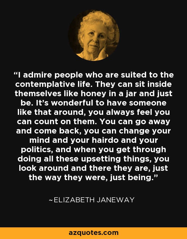 I admire people who are suited to the contemplative life. They can sit inside themselves like honey in a jar and just be. It's wonderful to have someone like that around, you always feel you can count on them. You can go away and come back, you can change your mind and your hairdo and your politics, and when you get through doing all these upsetting things, you look around and there they are, just the way they were, just being. - Elizabeth Janeway