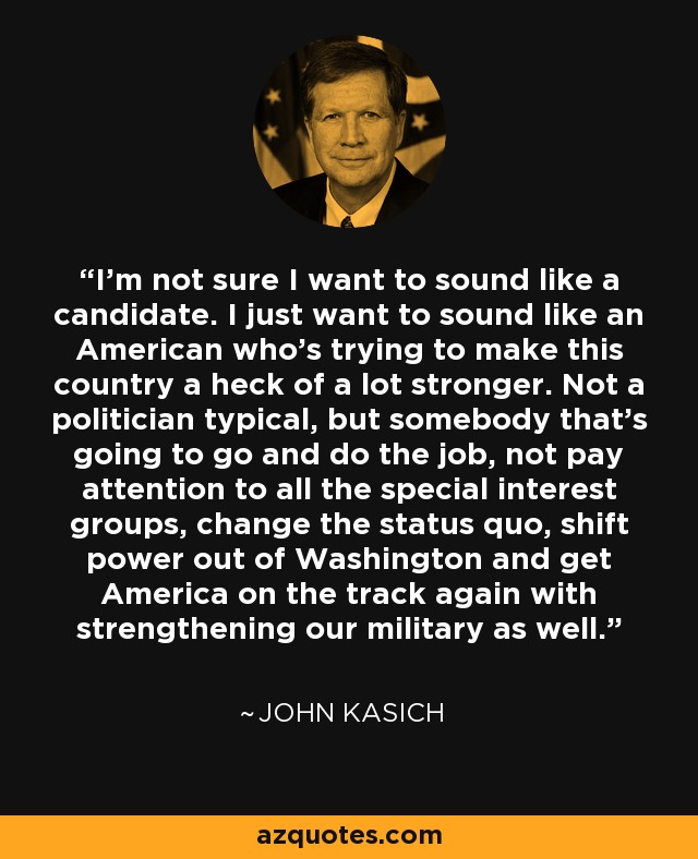 I'm not sure I want to sound like a candidate. I just want to sound like an American who's trying to make this country a heck of a lot stronger. Not a politician typical, but somebody that's going to go and do the job, not pay attention to all the special interest groups, change the status quo, shift power out of Washington and get America on the track again with strengthening our military as well. - John Kasich