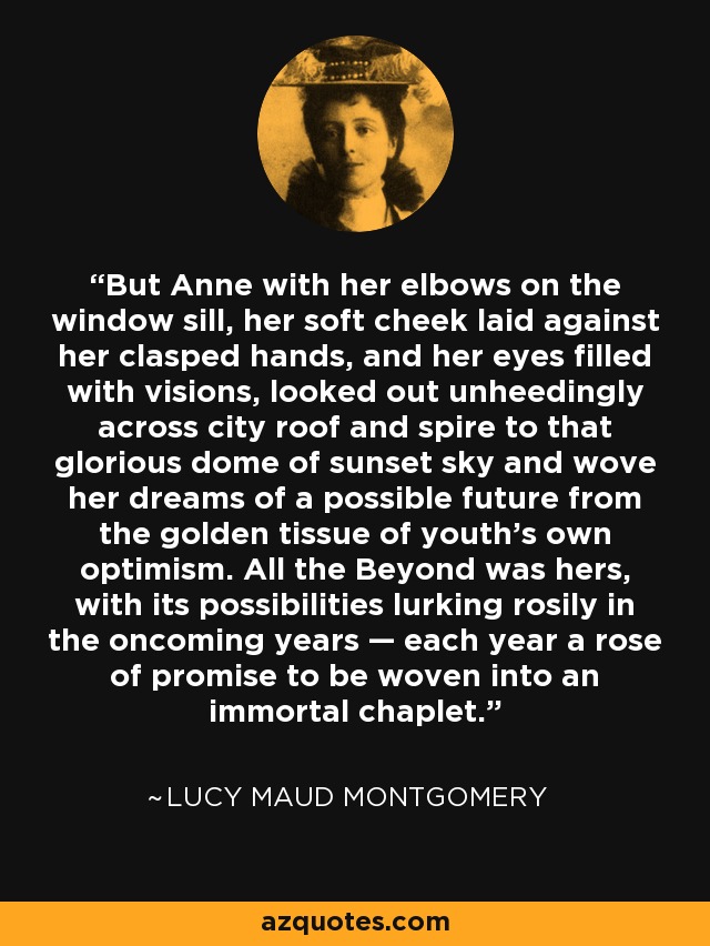 But Anne with her elbows on the window sill, her soft cheek laid against her clasped hands, and her eyes filled with visions, looked out unheedingly across city roof and spire to that glorious dome of sunset sky and wove her dreams of a possible future from the golden tissue of youth's own optimism. All the Beyond was hers, with its possibilities lurking rosily in the oncoming years — each year a rose of promise to be woven into an immortal chaplet. - Lucy Maud Montgomery