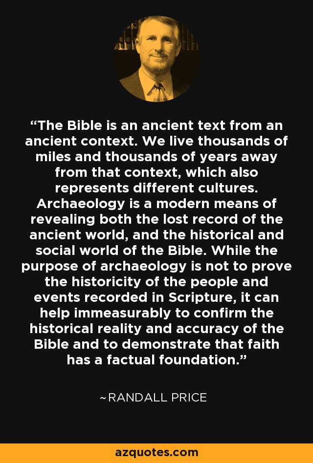 The Bible is an ancient text from an ancient context. We live thousands of miles and thousands of years away from that context, which also represents different cultures. Archaeology is a modern means of revealing both the lost record of the ancient world, and the historical and social world of the Bible. While the purpose of archaeology is not to prove the historicity of the people and events recorded in Scripture, it can help immeasurably to confirm the historical reality and accuracy of the Bible and to demonstrate that faith has a factual foundation. - Randall Price