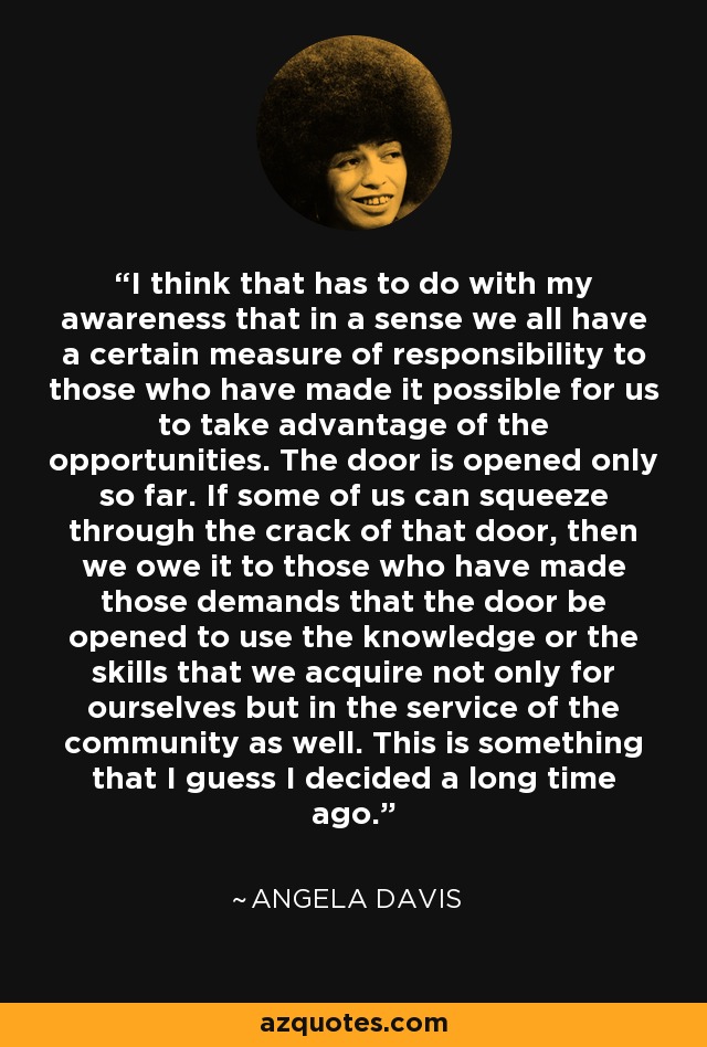 I think that has to do with my awareness that in a sense we all have a certain measure of responsibility to those who have made it possible for us to take advantage of the opportunities. The door is opened only so far. If some of us can squeeze through the crack of that door, then we owe it to those who have made those demands that the door be opened to use the knowledge or the skills that we acquire not only for ourselves but in the service of the community as well. This is something that I guess I decided a long time ago. - Angela Davis