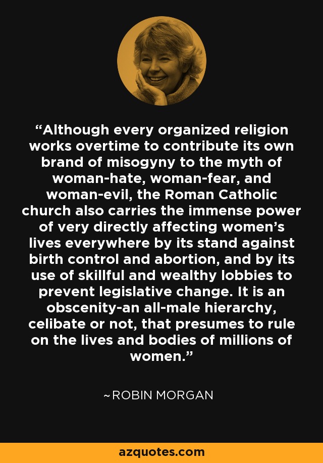 Although every organized religion works overtime to contribute its own brand of misogyny to the myth of woman-hate, woman-fear, and woman-evil, the Roman Catholic church also carries the immense power of very directly affecting women's lives everywhere by its stand against birth control and abortion, and by its use of skillful and wealthy lobbies to prevent legislative change. It is an obscenity-an all-male hierarchy, celibate or not, that presumes to rule on the lives and bodies of millions of women. - Robin Morgan