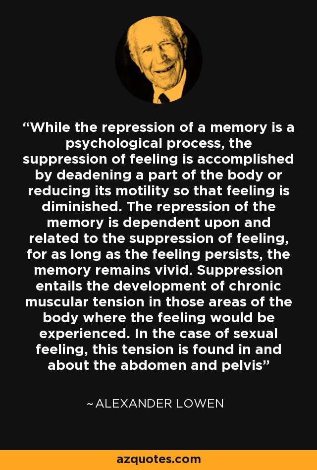 While the repression of a memory is a psychological process, the suppression of feeling is accomplished by deadening a part of the body or reducing its motility so that feeling is diminished. The repression of the memory is dependent upon and related to the suppression of feeling, for as long as the feeling persists, the memory remains vivid. Suppression entails the development of chronic muscular tension in those areas of the body where the feeling would be experienced. In the case of sexual feeling, this tension is found in and about the abdomen and pelvis - Alexander Lowen