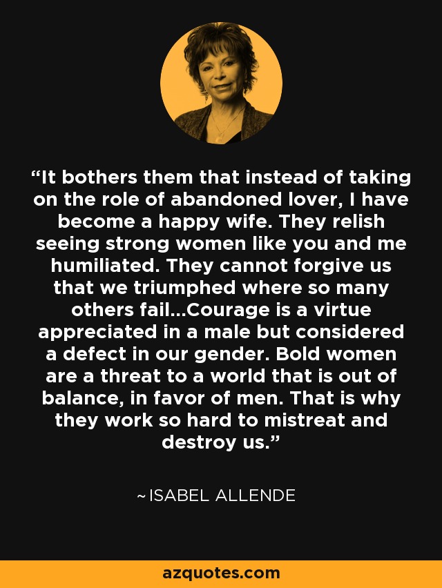 It bothers them that instead of taking on the role of abandoned lover, I have become a happy wife. They relish seeing strong women like you and me humiliated. They cannot forgive us that we triumphed where so many others fail...Courage is a virtue appreciated in a male but considered a defect in our gender. Bold women are a threat to a world that is out of balance, in favor of men. That is why they work so hard to mistreat and destroy us. - Isabel Allende