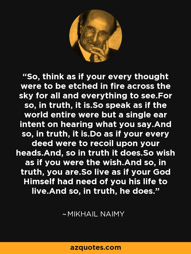 So, think as if your every thought were to be etched in fire across the sky for all and everything to see.For so, in truth, it is.So speak as if the world entire were but a single ear intent on hearing what you say.And so, in truth, it is.Do as if your every deed were to recoil upon your heads.And, so in truth it does.So wish as if you were the wish.And so, in truth, you are.So live as if your God Himself had need of you his life to live.And so, in truth, he does. - Mikhail Naimy