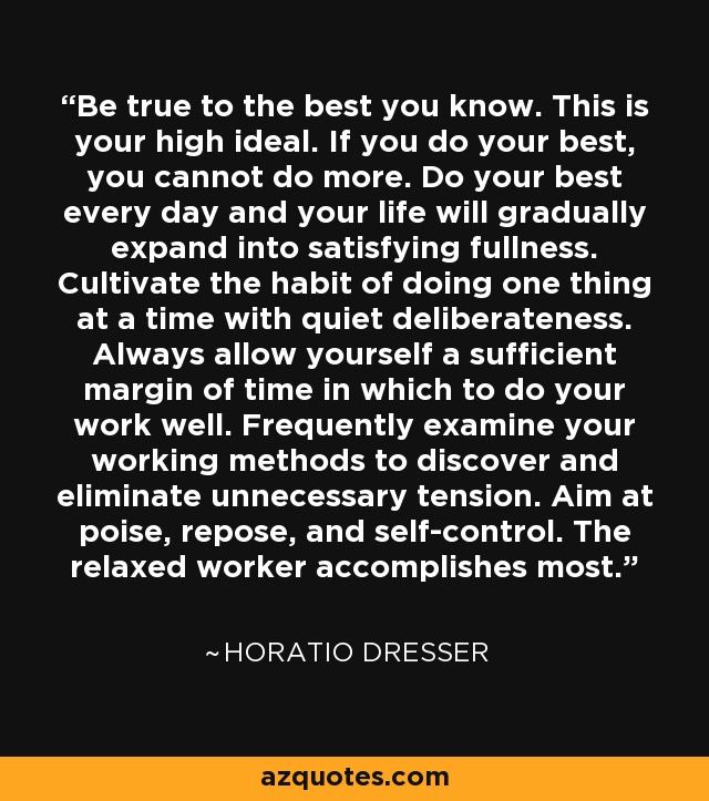Be true to the best you know. This is your high ideal. If you do your best, you cannot do more. Do your best every day and your life will gradually expand into satisfying fullness. Cultivate the habit of doing one thing at a time with quiet deliberateness. Always allow yourself a sufficient margin of time in which to do your work well. Frequently examine your working methods to discover and eliminate unnecessary tension. Aim at poise, repose, and self-control. The relaxed worker accomplishes most. - Horatio Dresser