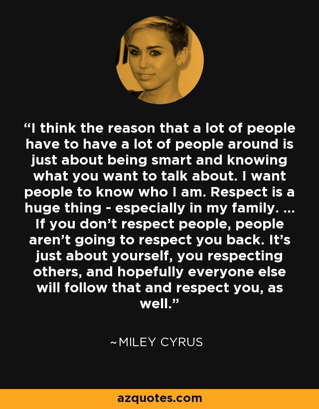 I think the reason that a lot of people have to have a lot of people around is just about being smart and knowing what you want to talk about. I want people to know who I am. Respect is a huge thing - especially in my family. ... If you don't respect people, people aren't going to respect you back. It's just about yourself, you respecting others, and hopefully everyone else will follow that and respect you, as well. - Miley Cyrus