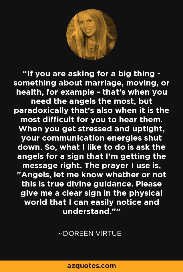 If you are asking for a big thing - something about marriage, moving, or health, for example - that's when you need the angels the most, but paradoxically that's also when it is the most difficult for you to hear them. When you get stressed and uptight, your communication energies shut down. So, what I like to do is ask the angels for a sign that I'm getting the message right. The prayer I use is, 