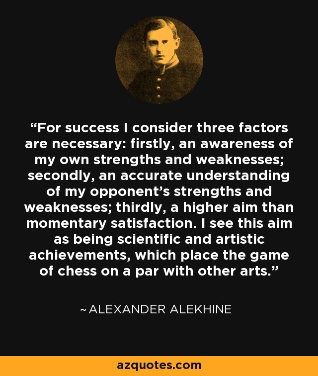 For success I consider three factors are necessary: firstly, an awareness of my own strengths and weaknesses; secondly, an accurate understanding of my opponent's strengths and weaknesses; thirdly, a higher aim than momentary satisfaction. I see this aim as being scientific and artistic achievements, which place the game of chess on a par with other arts. - Alexander Alekhine