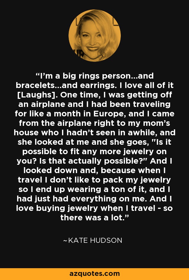 I'm a big rings person...and bracelets...and earrings. I love all of it [Laughs]. One time, I was getting off an airplane and I had been traveling for like a month in Europe, and I came from the airplane right to my mom's house who I hadn't seen in awhile, and she looked at me and she goes, 