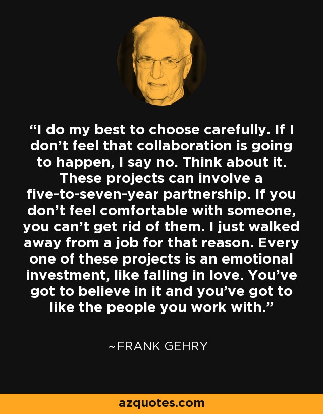 I do my best to choose carefully. If I don’t feel that collaboration is going to happen, I say no. Think about it. These projects can involve a five-to-seven-year partnership. If you don’t feel comfortable with someone, you can’t get rid of them. I just walked away from a job for that reason. Every one of these projects is an emotional investment, like falling in love. You’ve got to believe in it and you’ve got to like the people you work with. - Frank Gehry