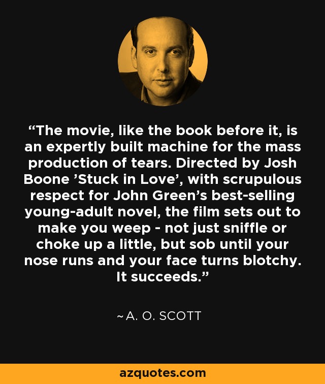 The movie, like the book before it, is an expertly built machine for the mass production of tears. Directed by Josh Boone 'Stuck in Love', with scrupulous respect for John Green's best-selling young-adult novel, the film sets out to make you weep - not just sniffle or choke up a little, but sob until your nose runs and your face turns blotchy. It succeeds. - A. O. Scott