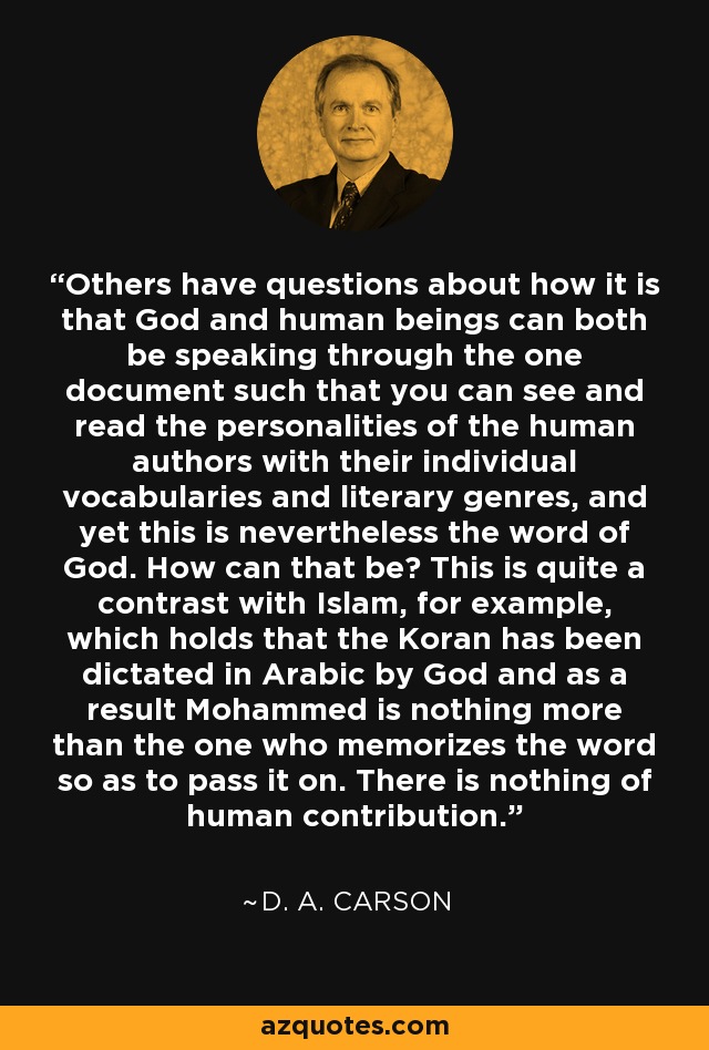 Others have questions about how it is that God and human beings can both be speaking through the one document such that you can see and read the personalities of the human authors with their individual vocabularies and literary genres, and yet this is nevertheless the word of God. How can that be? This is quite a contrast with Islam, for example, which holds that the Koran has been dictated in Arabic by God and as a result Mohammed is nothing more than the one who memorizes the word so as to pass it on. There is nothing of human contribution. - D. A. Carson