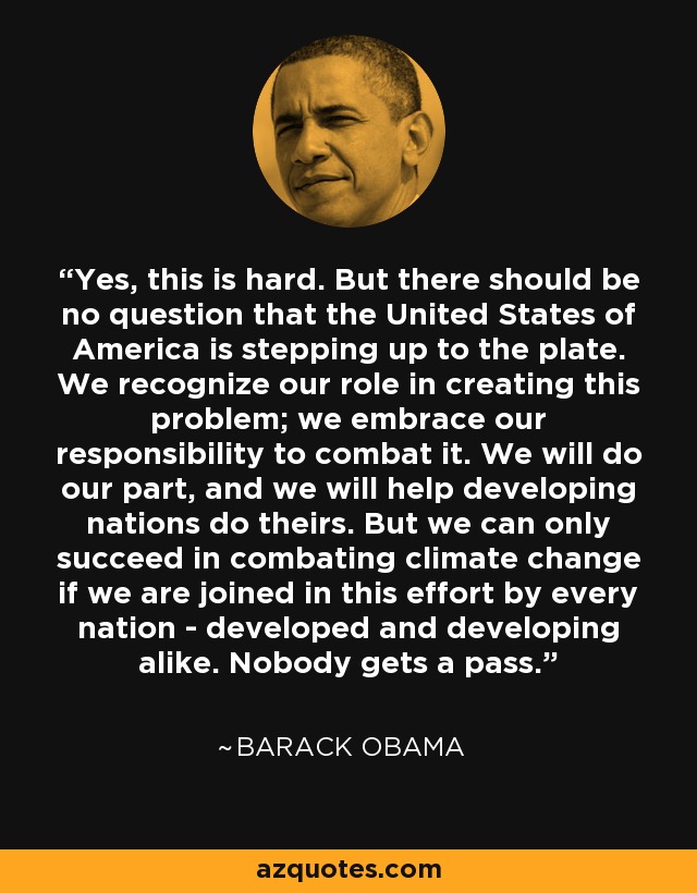 Yes, this is hard. But there should be no question that the United States of America is stepping up to the plate. We recognize our role in creating this problem; we embrace our responsibility to combat it. We will do our part, and we will help developing nations do theirs. But we can only succeed in combating climate change if we are joined in this effort by every nation - developed and developing alike. Nobody gets a pass. - Barack Obama