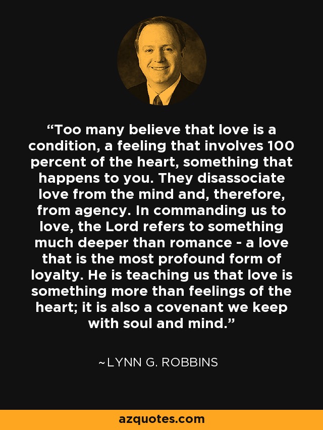 Too many believe that love is a condition, a feeling that involves 100 percent of the heart, something that happens to you. They disassociate love from the mind and, therefore, from agency. In commanding us to love, the Lord refers to something much deeper than romance - a love that is the most profound form of loyalty. He is teaching us that love is something more than feelings of the heart; it is also a covenant we keep with soul and mind. - Lynn G. Robbins