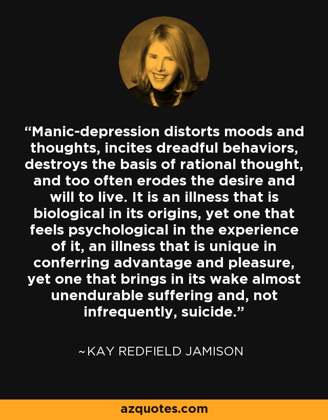 Manic-depression distorts moods and thoughts, incites dreadful behaviors, destroys the basis of rational thought, and too often erodes the desire and will to live. It is an illness that is biological in its origins, yet one that feels psychological in the experience of it, an illness that is unique in conferring advantage and pleasure, yet one that brings in its wake almost unendurable suffering and, not infrequently, suicide. - Kay Redfield Jamison