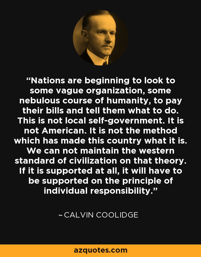 Nations are beginning to look to some vague organization, some nebulous course of humanity, to pay their bills and tell them what to do. This is not local self-government. It is not American. It is not the method which has made this country what it is. We can not maintain the western standard of civilization on that theory. If it is supported at all, it will have to be supported on the principle of individual responsibility. - Calvin Coolidge