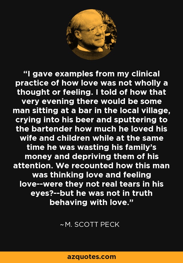 I gave examples from my clinical practice of how love was not wholly a thought or feeling. I told of how that very evening there would be some man sitting at a bar in the local village, crying into his beer and sputtering to the bartender how much he loved his wife and children while at the same time he was wasting his family's money and depriving them of his attention. We recounted how this man was thinking love and feeling love--were they not real tears in his eyes?--but he was not in truth behaving with love. - M. Scott Peck