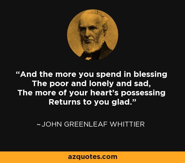 And the more you spend in blessing The poor and lonely and sad, The more of your heart's possessing Returns to you glad. - John Greenleaf Whittier