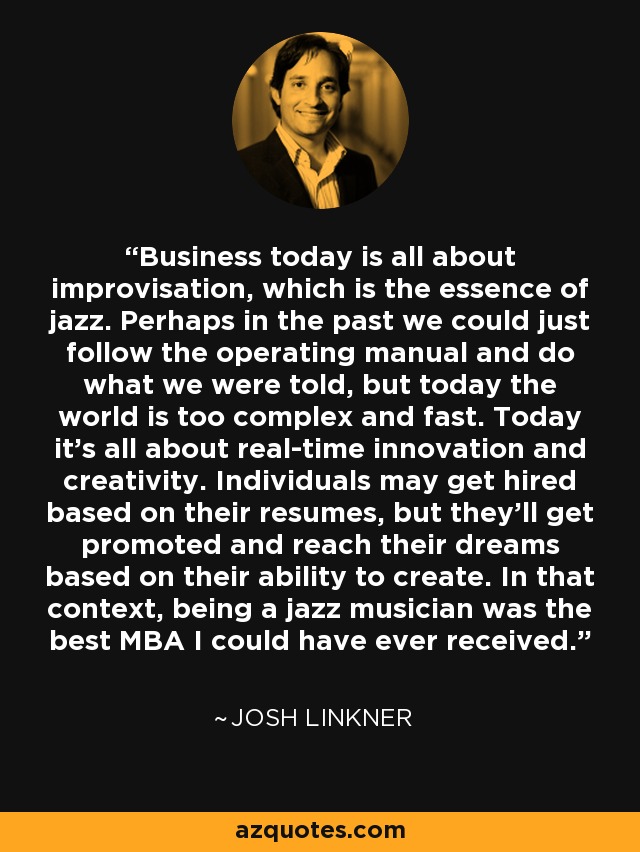 Business today is all about improvisation, which is the essence of jazz. Perhaps in the past we could just follow the operating manual and do what we were told, but today the world is too complex and fast. Today it's all about real-time innovation and creativity. Individuals may get hired based on their resumes, but they'll get promoted and reach their dreams based on their ability to create. In that context, being a jazz musician was the best MBA I could have ever received. - Josh Linkner