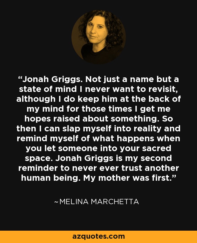 Jonah Griggs. Not just a name but a state of mind I never want to revisit, although I do keep him at the back of my mind for those times I get me hopes raised about something. So then I can slap myself into reality and remind myself of what happens when you let someone into your sacred space. Jonah Griggs is my second reminder to never ever trust another human being. My mother was first. - Melina Marchetta