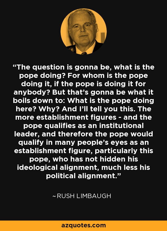 The question is gonna be, what is the pope doing? For whom is the pope doing it, if the pope is doing it for anybody? But that's gonna be what it boils down to: What is the pope doing here? Why? And I'll tell you this. The more establishment figures - and the pope qualifies as an institutional leader, and therefore the pope would qualify in many people's eyes as an establishment figure, particularly this pope, who has not hidden his ideological alignment, much less his political alignment. - Rush Limbaugh