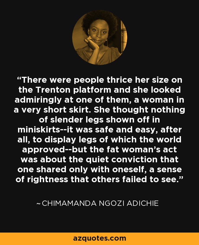 There were people thrice her size on the Trenton platform and she looked admiringly at one of them, a woman in a very short skirt. She thought nothing of slender legs shown off in miniskirts--it was safe and easy, after all, to display legs of which the world approved--but the fat woman's act was about the quiet conviction that one shared only with oneself, a sense of rightness that others failed to see. - Chimamanda Ngozi Adichie