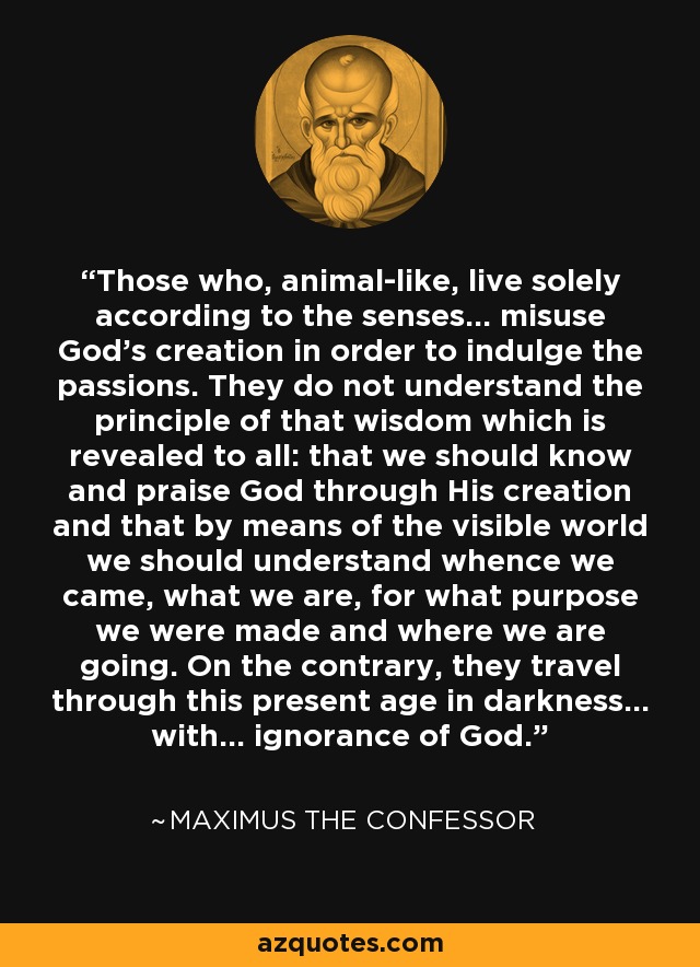 Those who, animal-like, live solely according to the senses... misuse God's creation in order to indulge the passions. They do not understand the principle of that wisdom which is revealed to all: that we should know and praise God through His creation and that by means of the visible world we should understand whence we came, what we are, for what purpose we were made and where we are going. On the contrary, they travel through this present age in darkness... with... ignorance of God. - Maximus the Confessor
