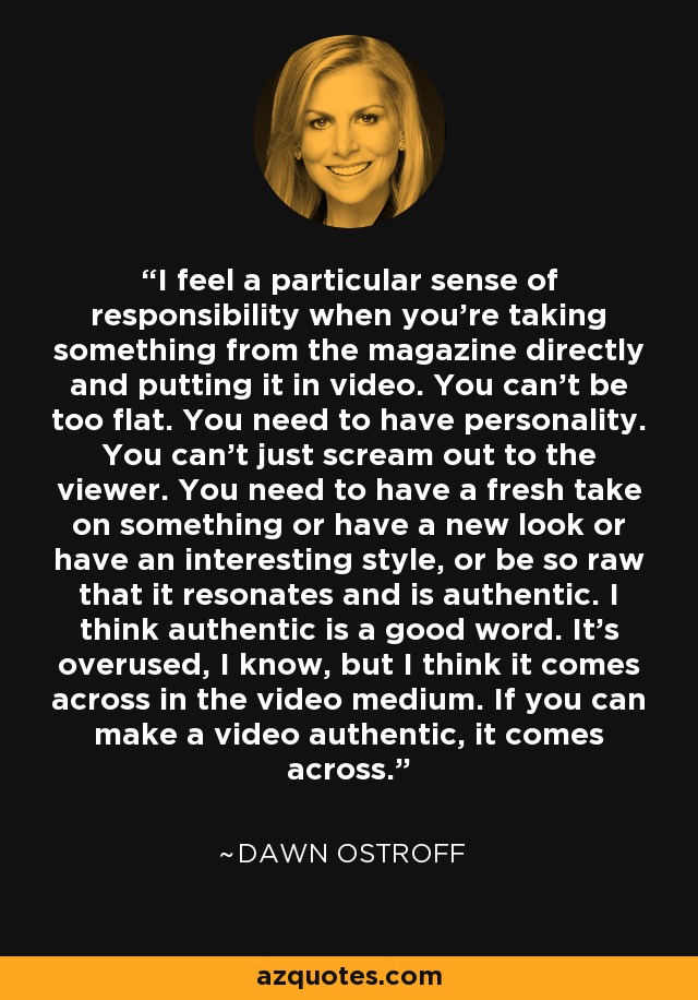 I feel a particular sense of responsibility when you're taking something from the magazine directly and putting it in video. You can't be too flat. You need to have personality. You can't just scream out to the viewer. You need to have a fresh take on something or have a new look or have an interesting style, or be so raw that it resonates and is authentic. I think authentic is a good word. It's overused, I know, but I think it comes across in the video medium. If you can make a video authentic, it comes across. - Dawn Ostroff