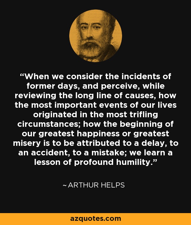 When we consider the incidents of former days, and perceive, while reviewing the long line of causes, how the most important events of our lives originated in the most trifling circumstances; how the beginning of our greatest happiness or greatest misery is to be attributed to a delay, to an accident, to a mistake; we learn a lesson of profound humility. - Arthur Helps