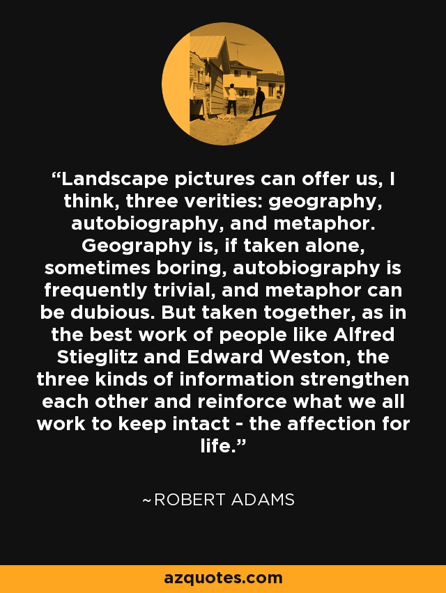 Landscape pictures can offer us, I think, three verities: geography, autobiography, and metaphor. Geography is, if taken alone, sometimes boring, autobiography is frequently trivial, and metaphor can be dubious. But taken together, as in the best work of people like Alfred Stieglitz and Edward Weston, the three kinds of information strengthen each other and reinforce what we all work to keep intact - the affection for life. - Robert Adams