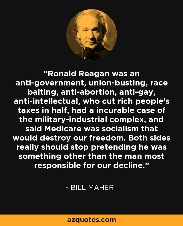 Ronald Reagan was an anti-government, union-busting, race baiting, anti-abortion, anti-gay, anti-intellectual, who cut rich people's taxes in half, had a incurable case of the military-industrial complex, and said Medicare was socialism that would destroy our freedom. Both sides really should stop pretending he was something other than the man most responsible for our decline. - Bill Maher