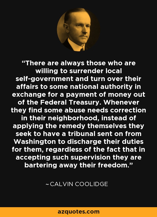 There are always those who are willing to surrender local self-government and turn over their affairs to some national authority in exchange for a payment of money out of the Federal Treasury. Whenever they find some abuse needs correction in their neighborhood, instead of applying the remedy themselves they seek to have a tribunal sent on from Washington to discharge their duties for them, regardless of the fact that in accepting such supervision they are bartering away their freedom. - Calvin Coolidge