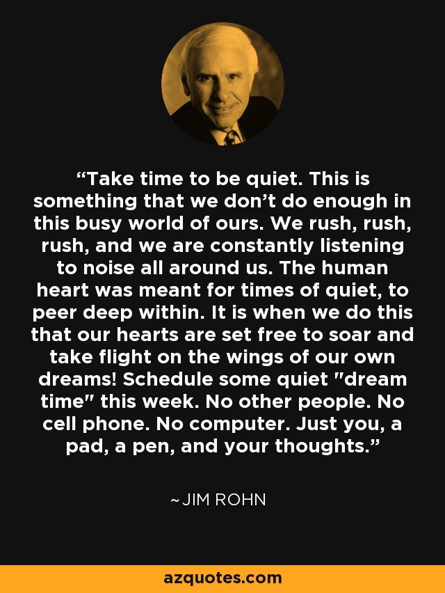 Take time to be quiet. This is something that we don't do enough in this busy world of ours. We rush, rush, rush, and we are constantly listening to noise all around us. The human heart was meant for times of quiet, to peer deep within. It is when we do this that our hearts are set free to soar and take flight on the wings of our own dreams! Schedule some quiet 