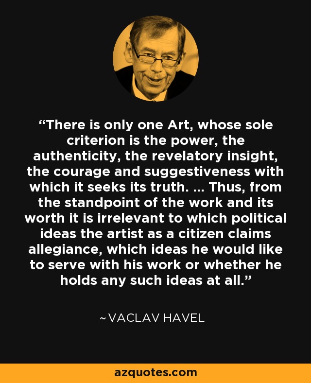 There is only one Art, whose sole criterion is the power, the authenticity, the revelatory insight, the courage and suggestiveness with which it seeks its truth. ... Thus, from the standpoint of the work and its worth it is irrelevant to which political ideas the artist as a citizen claims allegiance, which ideas he would like to serve with his work or whether he holds any such ideas at all. - Vaclav Havel