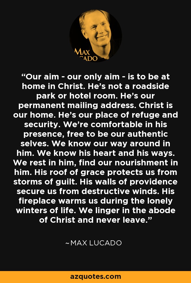 Our aim - our only aim - is to be at home in Christ. He's not a roadside park or hotel room. He's our permanent mailing address. Christ is our home. He's our place of refuge and security. We're comfortable in his presence, free to be our authentic selves. We know our way around in him. We know his heart and his ways. We rest in him, find our nourishment in him. His roof of grace protects us from storms of guilt. His walls of providence secure us from destructive winds. His fireplace warms us during the lonely winters of life. We linger in the abode of Christ and never leave. - Max Lucado