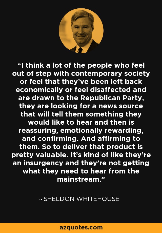 I think a lot of the people who feel out of step with contemporary society or feel that they've been left back economically or feel disaffected and are drawn to the Republican Party, they are looking for a news source that will tell them something they would like to hear and then is reassuring, emotionally rewarding, and confirming. And affirming to them. So to deliver that product is pretty valuable. It's kind of like they're an insurgency and they're not getting what they need to hear from the mainstream. - Sheldon Whitehouse