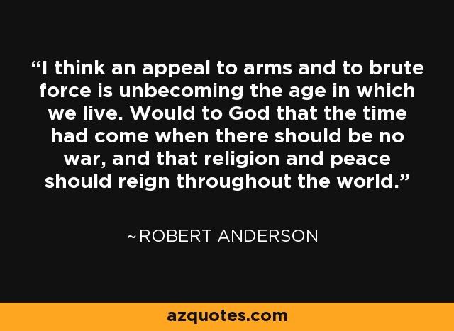 I think an appeal to arms and to brute force is unbecoming the age in which we live. Would to God that the time had come when there should be no war, and that religion and peace should reign throughout the world. - Robert Anderson