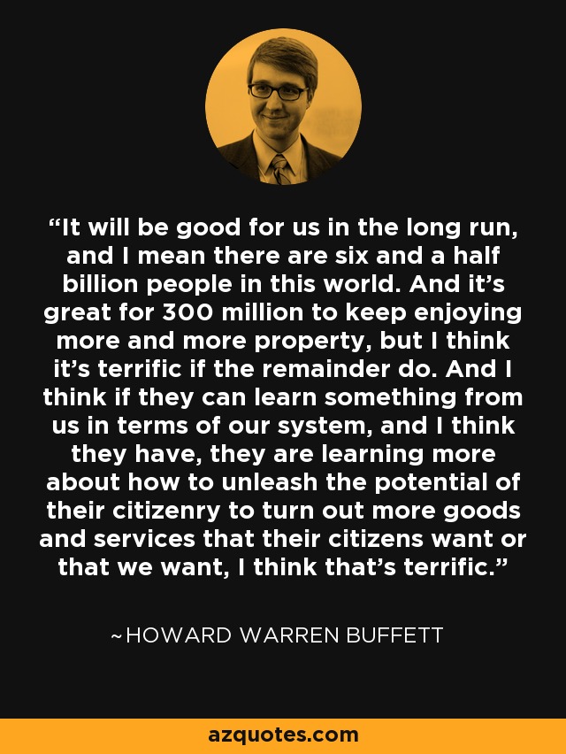 It will be good for us in the long run, and I mean there are six and a half billion people in this world. And it's great for 300 million to keep enjoying more and more property, but I think it's terrific if the remainder do. And I think if they can learn something from us in terms of our system, and I think they have, they are learning more about how to unleash the potential of their citizenry to turn out more goods and services that their citizens want or that we want, I think that's terrific. - Howard Warren Buffett